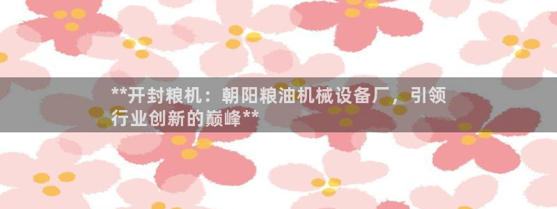 杏盛平台注册：**开封粮机：朝阳粮油机械设备厂，引领
行业创新的巅峰**